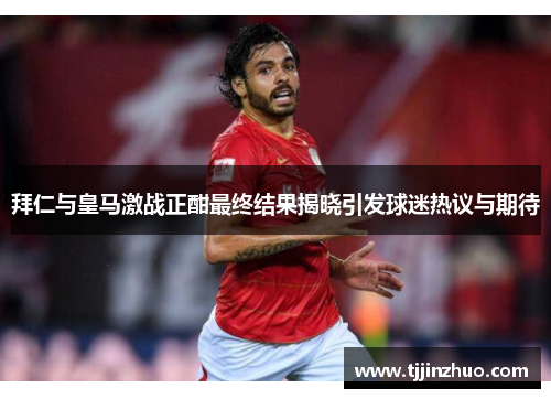 拜仁与皇马激战正酣最终结果揭晓引发球迷热议与期待